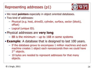 Representing addresses (p1)We need pointers especially in object oriented databases. Two kind of addresses:Physical (e.g. host, driveID, cylinder, surface, sector (block), offset)Logical (unique ID). Physical addresses are very long8B is the minimum – up to 16B in some systemsExample: A database that is designed to last 100 years. If the database grows to encompass 1 million machines and each machine creates 1 object each nanoseconds then we could have 277 objects.10 bytes are needed to represent addresses for that many objects.