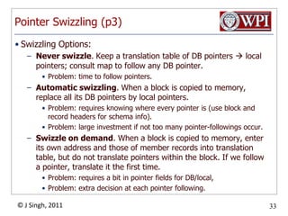 Pointer Swizzling (p3)Swizzling Options:Never swizzle. Keep a translation table of DB pointers  local pointers; consult map to follow any DB pointer. Problem: time to follow pointers. Automatic swizzling. When a block is copied to memory, replace all its DB pointers by local pointers. Problem: requires knowing where every pointer is (use block and record headers for schema info). Problem: large investment if not too many pointer­followings occur. Swizzle on demand. When a block is copied to memory, enter its own address and those of member records into translation table, but do not translate pointers within the block. If we follow a pointer, translate it the first time. Problem: requires a bit in pointer fields for DB/local, Problem: extra decision at each pointer following. 