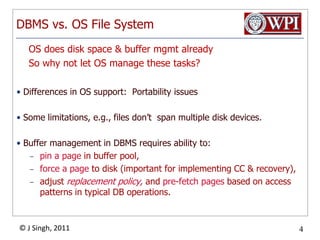 DBMS vs. OS File System    OS does disk space & buffer mgmt already    So why not let OS manage these tasks?Differences in OS support:  Portability issuesSome limitations, e.g., files don’t  span multiple disk devices.Buffer management in DBMS requires ability to:pin a page in buffer pool, force a page to disk (important for implementing CC & recovery),adjust replacement policy, and pre-fetch pages based on access patterns in typical DB operations.