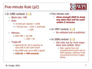 Five-minute Rule (p2)In 1985 context: (ref)Block size: 1KBDisk:15 I/Os per second = $15K1 I/O per sec  $1K + overhead                       $2KMemory$5K /MB  $5 /KB 1KB = $5Trade-offSpend $5 for 1K in memory to save $2K in I/O cost? Sure!Any RAM cost up to $2K is good!$2K/$5 = 400 secondsFive minute rule:Have enough RAM to keep any data that will be used within 5 minutesIn 1997 context: (ref)Re-validated and re-publishedIn 2008 context: (ref)Still valid, but for much larger block sizes (64KB). Why?Disk  speeds have not increased at the same rate as RAM capacity, making it more economical to bring in bigger blocks.