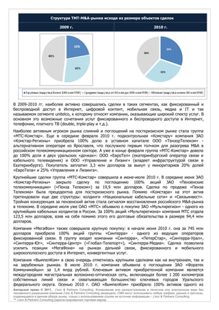 Структура TMT-M&A-рынка исходя из размера объектов сделок

                              2009 г.                                                        2010 г.




                                                                                                        30%
                                                                                       38%




                                                                                                  32%




В 2009-2010 гг. наиболее активно совершались сделки в таких сегментах, как фиксированный и
беспроводной доступ в Интернет, цифровой контент, мобильная связь, медиа и IT и так
называемом сегменте unitelco, к которому относят компании, оказывающие широкий спектр услуг. В
основном это возможные сочетания услуг фиксированного и беспроводного доступа в Интернет,
телефонии, платного ТВ (double, triple-play и т.д.).
Наиболее активным игроком рынка слияний и поглощений на посткризисном рынке стала группа
«МТС-Комстар». Еще в середине февраля 2010 г. подконтрольная «Комстару» компания ЗАО
«Комстар-Регионы» приобрела 100% долю в уставном капитале ООО «ТензорТелеком» -
альтернативном операторе из Ярославля, что послужило первым толчком для разогрева M&A в
российском телекоммуникационном секторе. А уже в конце февраля группа «МТС-Комстар» довела
до 100% доли в двух уральских «дочках»: ООО «ЕвроТел» (екатеринбургский оператор связи и
кабельного телевидения) и ООО «Управление и Лизинг» (владеет инфраструктурой связи в
Екатеринбурге). Покупатель заплатил 3,3 млн долларов за выкуп у миноритариев 20% долей
«ЕвроТела» и 25% «Управления и Лизинга».
Крупнейшие сделки группа «МТС-Комстар» совершила в июне-июле 2010 г. В середине июня ЗАО
«Комстар-Регионы» закрыло сделку по поглощению 100% акций ЗАО «Пензенские
телекоммуникации» («Пенза Телеком») за 19,9 млн долларов. Сделка по продаже «Пенза
Телекома» была прецедентна для посткризисного рынка. Помимо «Комстара» на этот актив
претендовали еще две структуры: холдинги «Национальные кабельные сети» и «Связьинвест».
Тройная конкуренция за пензенский актив стала сигналом восстановления российского M&A-рынка
в телекоме. В середине июля уже ОАО «МТС» объявило о покупке ЗАО «Мультирегион» - одного из
крупнейших кабельных холдингов в России. За 100% акций «Мультирегиона» компания МТС отдала
123,5 млн долларов, взяв на себя помимо этого его долговые обязательства в размере 94,4 млн
долларов.
Компания «МегаФон» также совершила крупную покупку: в начале июня 2010 г. она за 745 млн
долларов приобрела 100% акций группы «Синтерра» - одного из ведущих операторов
фиксированной связи. В группу входят компании «Синтерра», «ПетерСтар», «Синтерра-Урал»,
«Синтерра-Юг», «Синтерра-Центр» («Глобал-Телепорт»), «Синтерра-Медиа». Сделка позволила
усилить позиции «МегаФона» на рынках дальней связи, фиксированного и мобильного
широкополосного доступа в Интернет, конвергентных услуг.
Компания «ВымпелКом» в свою очередь отметилась крупными сделками как на внутреннем, так и
на зарубежных рынках. В июле 2010 г. компания объявила о поглощении ЗАО «Форатек
Коммуникейшн» за 1,4 млрд рублей. Ключевым активом приобретенной компании является
междугородняя магистральная волоконно-оптическая сеть, включающая более 1 200 километров
собственных линий связи и охватывающая большинство ключевых городов Уральского
федерального округа. Осенью 2010 г. ОАО «ВымпелКом» приобрело 100% активов одного из
Авторское право © 2011, J’son & Partners Consulting. Копирование или распространение в печатном или электронном виде без
письменного разрешения компании J’son & Partners Consulting запрещено. СМИ могут использовать любые графики, данные и прогнозы,
содержащиеся в данном обзоре рынка, только с использованием ссылки на источник информации – J’son & Partners Consulting.
™ J’son & Partners Consulting [зарегистрированная торговая марка].
 