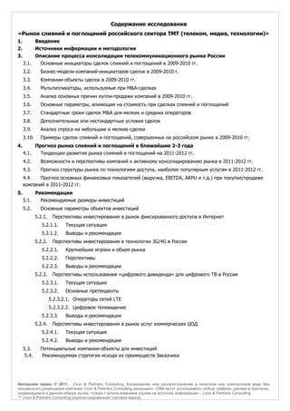 Содержание исследования
«Рынок слияний и поглощений российского сектора ТМТ (телеком, медиа, технологии)»
1.           Введение
2.           Источники информации и методология
3.           Описание процесса консолидации телекоммуникационного рынка России
     3.1.      Основные инициаторы сделок слияний и поглощений в 2009-2010 гг.
     3.2.      Бизнес-модели компаний-инициаторов сделок в 2009-2010 г.
     3.3.      Компании-объекты сделок в 2009-2010 гг.
     3.4.      Мультипликаторы, используемые при M&A-сделках
     3.5.      Анализ основных причин купли-продажи компаний в 2009-2010 гг.
     3.6.      Основные параметры, влияющие на стоимость при сделках слияний и поглощений
     3.7.      Стандартные сроки сделок M&A для мелких и средних операторов
     3.8.      Дополнительные или нестандартные условия сделок
     3.9.      Анализ спроса на небольшие и мелкие сделки
     3.10.     Примеры сделок слияний и поглощений, совершенных на российском рынке в 2009-2010 гг.
4.           Прогноз рынка слияний и поглощений в ближайшие 2-3 года
     4.1.      Тенденции развития рынка слияний и поглощений на 2011-2012 гг.
     4.2.      Возможности и перспективы компаний к активному консолидированию рынка в 2011-2012 гг.
     4.3.      Прогноз структуры рынка по технологиям доступа, наиболее популярным услугам в 2011-2012 гг.
     4.4.  Прогноз основных финансовых показателей (выручка, EBITDA, ARPU и т.д.) при покупке/продаже
     компаний в 2011-2012 гг.
5.           Рекомендации
     5.1.      Рекомендуемые размеры инвестиций
     5.2.      Основные параметры объектов инвестиций
             5.2.1.    Перспективы инвестирования в рынок фиксированного доступа в Интернет
                5.2.1.1.     Текущая ситуация
                5.2.1.2.     Выводы и рекомендации
             5.2.2.    Перспективы инвестирования в технологии 3G/4G в России
                5.2.2.1.     Крупнейшие игроки и объем рынка
                5.2.2.2.     Перспективы
                5.2.2.3.     Выводы и рекомендации
             5.2.3.    Перспективы использования «цифрового дивиденда» для цифрового ТВ в России
                5.2.3.1.     Текущая ситуация
                5.2.3.2.     Основные претенденты
                      5.2.3.2.1. Операторы сетей LTE
                      5.2.3.2.2. Цифровое телевидение
                5.2.3.3.     Выводы и рекомендации
             5.2.4.    Перспективы инвестирования в рынок услуг коммерческих ЦОД
                5.2.4.1.     Текущая ситуация
                5.2.4.2.     Выводы и рекомендации
     5.3.      Потенциальные компании-объекты для инвестиций
      5.4.     Рекомендуемая стратегия исходя из преимуществ Заказчика




Авторское право © 2011, J’son & Partners Consulting. Копирование или распространение в печатном или электронном виде без
письменного разрешения компании J’son & Partners Consulting запрещено. СМИ могут использовать любые графики, данные и прогнозы,
содержащиеся в данном обзоре рынка, только с использованием ссылки на источник информации – J’son & Partners Consulting.
™ J’son & Partners Consulting [зарегистрированная торговая марка].
 
