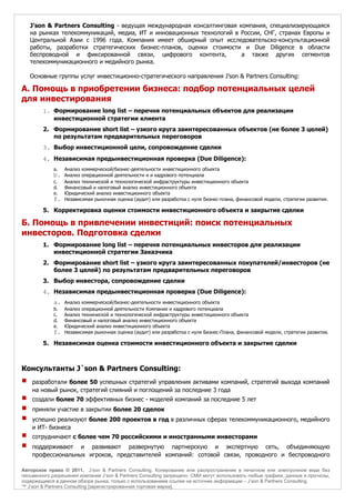 J’son & Partners Consulting - ведущая международная консалтинговая компания, специализирующаяся
    на рынках телекоммуникаций, медиа, ИТ и инновационных технологий в России, СНГ, странах Европы и
    Центральной Азии с 1996 года. Компания имеет обширный опыт исследовательско-консультационной
    работы, разработки стратегических бизнес-планов, оценки стоимости и Due Diligence в области
    беспроводной и фиксированной связи, цифрового контента,             а также других сегментов
    телекоммуникационного и медийного рынка.

    Основные группы услуг инвестиционно-стратегического направления J’son & Partners Consulting:

А. Помощь в приобретении бизнеса: подбор потенциальных целей
для инвестирования
        1. Формирование long list – перечня потенциальных объектов для реализации
           инвестиционной стратегии клиента
        2. Формирование short list – узкого круга заинтересованных объектов (не более 3 целей)
           по результатам предварительных переговоров
        3. Выбор инвестиционной цели, сопровождение сделки
        4. Независимая предынвестиционная проверка (Due Diligence):
             a.   Анализ коммерческой/бизнес-деятельности инвестиционного объекта
             b. Анализ операционной деятельности и и кадрового потенциала
             c.   Анализ технической и технологической инфраструктуры инвестиционного объекта
             d.   Финансовый и налоговый анализ инвестиционного объекта
             e.   Юридический анализ инвестиционного объекта
             f.   Независимая рыночная оценка (аудит) или разработка с нуля бизнес-плана, финансовой модели, стратегии развития.

        5. Корректировка оценки стоимости инвестиционного объекта и закрытие сделки

Б. Помощь в привлечении инвестиций: поиск потенциальных
инвесторов. Подготовка сделки
        1. Формирование long list – перечня потенциальных инвесторов для реализации
           инвестиционной стратегии Заказчика
        2. Формирование short list – узкого круга заинтересованных покупателей/инвесторов (не
           более 3 целей) по результатам предварительных переговоров
        3. Выбор инвестора, сопровождение сделки
        4. Независимая предынвестиционная проверка (Due Diligence):
             a. Анализ коммерческой/бизнес-деятельности инвестиционного объекта
             b.   Анализ операционной деятельности Компании и кадрового потенциала
             c.   Анализ технической и технологической инфраструктуры инвестиционного объекта
             d.   Финансовый и налоговый анализ инвестиционного объекта
             e.   Юридический анализ инвестиционного объекта
             f.   Независимая рыночная оценка (аудит) или разработка с нуля Бизнес-Плана, финансовой модели, стратегии развития.

        5. Независимая оценка стоимости инвестиционного объекта и закрытие сделки



Консультанты J`son & Partners Consulting:
¡   разработали более 50 успешных стратегий управления активами компаний, стратегий выхода компаний
    на новый рынок, стратегий слияний и поглощений за последние 3 года
¡   создали более 70 эффективных бизнес - моделей компаний за последние 5 лет
¡   приняли участие в закрытии более 20 сделок
¡   успешно реализуют более 200 проектов в год в различных сферах телекоммуникационного, медийного
    и ИТ- бизнеса
¡   сотрудничают с более чем 70 российскими и иностранными инвесторами
¡   поддерживают и развивают развернутую партнерскую и экспертную сеть, объединяющую
    профессиональных игроков, представителей компаний: сотовой связи, проводного и беспроводного

Авторское право © 2011, J’son & Partners Consulting. Копирование или распространение в печатном или электронном виде без
письменного разрешения компании J’son & Partners Consulting запрещено. СМИ могут использовать любые графики, данные и прогнозы,
содержащиеся в данном обзоре рынка, только с использованием ссылки на источник информации – J’son & Partners Consulting.
™ J’son & Partners Consulting [зарегистрированная торговая марка].
 