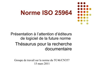 Norme ISO 25964 Présentation à l’attention d’éditeurs de logiciel de la future norme  Thésaurus pour la recherche documentaire Groupe de travail sur la norme du TC46/CN357 15 mars 2011 