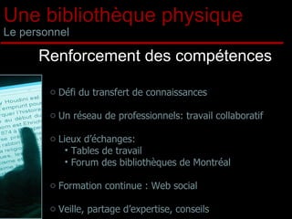 Une bibliothèque physique Le personnel Renforcement des compétences Défi du transfert de connaissances  Un réseau de professionnels: travail collaboratif Lieux d’échanges:  Tables de travail Forum des bibliothèques de Montréal Formation continue : Web social Veille, partage d’expertise, conseils 