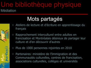 Mots partagés Une bibliothèque physique Médiation Ateliers de lecture et d’écriture en apprentissage du français Rapprochement interculturel entre adultes en francisation et Montréalais désireux de partager leur culture et d’en découvrir d’autres Plus de 1000 personnes rejointes en 2010 Partenaires: ministère de l’Immigration et des Communautés culturelles, centres de francisation, associations culturelles, collèges et universités 