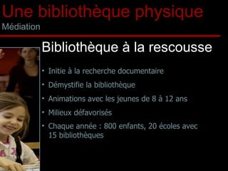 Initie à la recherche documentaire Démystifie la bibliothèque Animations avec les jeunes de 8 à 12 ans Milieux défavorisés Chaque année : 800 enfants, 20 écoles avec 15 bibliothèques Bibliothèque à la rescousse Une bibliothèque physique Médiation 