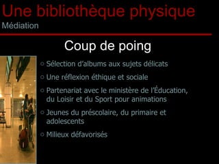 Coup de poing Sélection d’albums aux sujets délicats  Une réflexion éthique et sociale Partenariat avec le ministère de l’Éducation, du Loisir et du Sport pour animations Jeunes du préscolaire, du primaire et adolescents Milieux défavorisés Une bibliothèque physique Médiation 