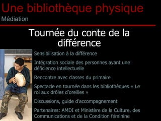 Tournée du conte de la différence Sensibilisation à la différence Intégration sociale des personnes ayant une déficience intellectuelle Rencontre avec classes du primaire Spectacle en tournée dans les bibliothèques « Le roi aux drôles d’oreilles » Discussions, guide d’accompagnement Partenaires: AMDI et Ministère de la Culture, des Communications et de la Condition féminine Une bibliothèque physique Médiation 