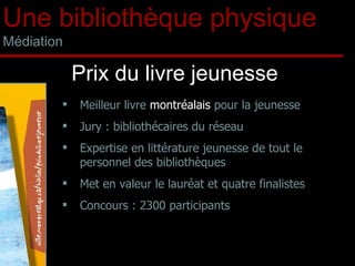 Meilleur livre  montréalais  pour la jeunesse  Jury : bibliothécaires du réseau  Expertise en littérature jeunesse de tout le personnel des bibliothèques Met en valeur le lauréat et quatre finalistes Concours : 2300 participants  Prix du livre jeunesse Une bibliothèque physique Médiation 