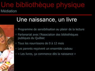 Programme de sensibilisation au plaisir de la lecture Partenariat avec l’Association des bibliothèques publiques du Québec Tous les nourrissons de 0 à 12 mois Les parents reçoivent un ensemble cadeau « Les livres, ça commence dès la naissance » Une naissance, un livre Une bibliothèque physique Médiation 