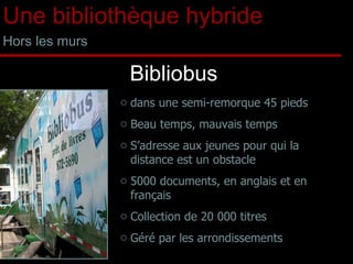 Bibliobus dans une semi-remorque 45 pieds Beau temps, mauvais temps S’adresse aux jeunes pour qui la distance est un obstacle  5000 documents, en anglais et en français Collection de 20 000 titres Géré par les arrondissements Une bibliothèque hybride Hors les murs 