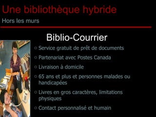 Biblio-Courrier Service gratuit de prêt de documents Partenariat avec Postes Canada Livraison à domicile 65 ans et plus et personnes malades ou handicapées Livres en gros caractères, limitations physiques Contact personnalisé et humain Une bibliothèque hybride Hors les murs 