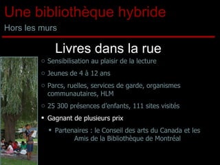Livres dans la rue Sensibilisation au plaisir de la lecture Jeunes de 4 à 12 ans Parcs, ruelles, services de garde, organismes communautaires, HLM 25 300 présences d’enfants, 111 sites visités Gagnant de plusieurs prix Partenaires : le Conseil des arts du Canada et les Amis de la Bibliothèque de Montréal Une bibliothèque hybride Hors les murs 