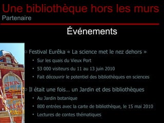 Une bibliothèque hors les murs Partenaire Événements Festival Eurêka « La science met le nez dehors » Sur les quais du Vieux Port 53 000 visiteurs du 11 au 13 juin 2010 Fait découvrir le potentiel des bibliothèques en sciences Il était une fois… un Jardin et des bibliothèques Au Jardin botanique 800 entrées avec la carte de bibliothèque, le 15 mai 2010 Lectures de contes thématiques 
