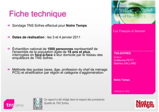 Fiche technique
Sondage TNS Sofres effectué pour Notre Temps
                                                                              Les Français et Internet
Dates de réalisation : les 3 et 4 janvier 2011


Échantillon national de 1000 personnes représentatif de
l'ensemble de la population âgée de 18 ans et plus,                           TNS-SOFRES
interrogées en face-à-face à leur domicile par le réseau des
enquêteurs de TNS Sofres.                                                     Auteur
                                                                              Guillaume PETIT
                                                                              Mathieu GALLARD

Méthode des quotas (sexe, âge, profession du chef de ménage
PCS) et stratification par région et catégorie d’agglomération.

                                                                              Notre Temps



                                                                              19RB38 | © TNS



                     Ce rapport a été rédigé dans le respect des procédures
                     Qualité de TNS Sofres.
 