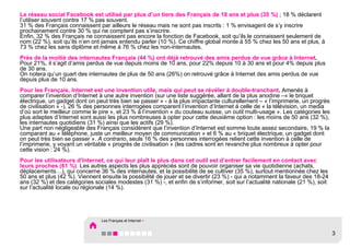 Le réseau social Facebook est utilisé par plus d’un tiers des Français de 18 ans et plus (35 %) ; 18 % déclarent
l’utiliser souvent contre 17 % pas souvent.
31 % des Français connaissent par ailleurs le réseau mais ne sont pas inscrits : 1 % envisagent de s’y inscrire
prochainement contre 30 % qui ne comptent pas s’inscrire.
Enfin, 32 % des Français ne connaissent pas encore la fonction de Facebook, soit qu’ils le connaissent seulement de
nom (22 %), soit qu’ils n’en ont jamais entendu parler (10 %). Ce chiffre global monte à 55 % chez les 50 ans et plus, à
73 % chez les sans diplôme et même à 76 % chez les non-internautes.
Près de la moitié des internautes Français (44 %) ont déjà retrouvé des amis perdus de vue grâce à Internet.
Pour 21%, il s’agit d’amis perdus de vue depuis moins de 10 ans, pour 22% depuis 10 à 30 ans et pour 4% depuis plus
de 30 ans.
On notera qu’un quart des internautes de plus de 50 ans (26%) on retrouvé grâce à Internet des amis perdus de vue
depuis plus de 10 ans.
Pour les Français, Internet est une invention utile, mais qui peut se révéler à double-tranchant. Amenés à
comparer l’invention d’Internet à une autre invention (sur une liste suggérée, allant de la plus anodine –« le briquet
électrique, un gadget dont on peut très bien se passer » - à la plus impactante culturellement – « l’imprimerie, un progrès
de civilisation » -), 26 % des personnes interrogées comparent l’invention d’Internet à celle de « la télévision, un media
d’où sort le meilleur comme le pire », et 23 % à l’invention « du couteau suisse, un outil multi-usage ». Les catégories les
plus adeptes d’Internet sont aussi les plus nombreuses à opter pour cette deuxième option : les moins de 50 ans (32 %),
les internautes quotidiens (31 %) ainsi que les actifs (29 %).
Une part non négligeable des Français considèrent que l’invention d’Internet est somme toute assez secondaire, 19 % la
comparant au « téléphone, juste un meilleur moyen de communication » et 6 % au « briquet électrique, un gadget dont
on peut très bien se passer ». A contrario, seuls 16 % des personnes interrogées relient cette invention à celle de
l’imprimerie, y voyant un véritable « progrès de civilisation » (les cadres sont en revanche plus nombreux à opter pour
cette vision : 24 %).
Pour les utilisateurs d’Internet, ce qui leur plaît le plus dans cet outil est d’entrer facilement en contact avec
leurs proches (61 %). Les autres aspects les plus appréciés sont de pouvoir organiser sa vie quotidienne (achats,
déplacements…), qui concerne 36 % des internautes, et la possibilité de se cultiver (35 %), surtout mentionnée chez les
50 ans et plus (42 %). Viennent ensuite la possibilité de jouer et se divertir (23 %) - qui a notamment la faveur des 18-24
ans (32 %) et des catégories sociales modestes (31 %) -, et enfin de s’informer, soit sur l’actualité nationale (21 %), soit
sur l’actualité locale ou régionale (14 %).




                                Les Français et Internet >


                                                                                                                               3
 