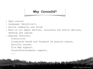 Why Cocos2d?

- Open source!
- Language: Objective-C.
- Active community and forum
- Work on all Apple devices, including the mobile devices,
  desktop and laptop.
- Awesome features:
    Transitions
    Integrated Box2d and Chipmunk 2d physics engine.
    Particle system.
    Tile Map support.
    Touch/Accelerometer support.
    ...
 