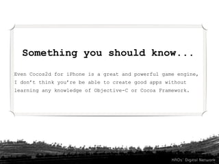 Something you should know...
Even Cocos2d for iPhone is a great and powerful game engine,
I don’t think you’re be able to create good apps without
learning any knowledge of Objective-C or Cocoa Framework.
 