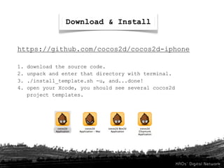 Download & Install


https://github.com/cocos2d/cocos2d-iphone

1.   download the source code.
2.   unpack and enter that directory with terminal.
3.   ./install_template.sh -u, and...done!
4.   open your Xcode, you should see several cocos2d
     project templates.
 