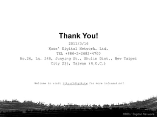 Thank You!
                       2011/3/16
             Kaos’ Digital Network, Ltd.
                 TEL +886-2-2682-4700
No.26, Ln. 248, Junying St., Shulin Dist., New Taipei
              City 238, Taiwan (R.O.C.)




      Welcome to visit http://digik.tw for more information!
 