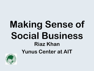 Making Sense of
Social Business
Riaz Khan
Yunus Center at AIT
 