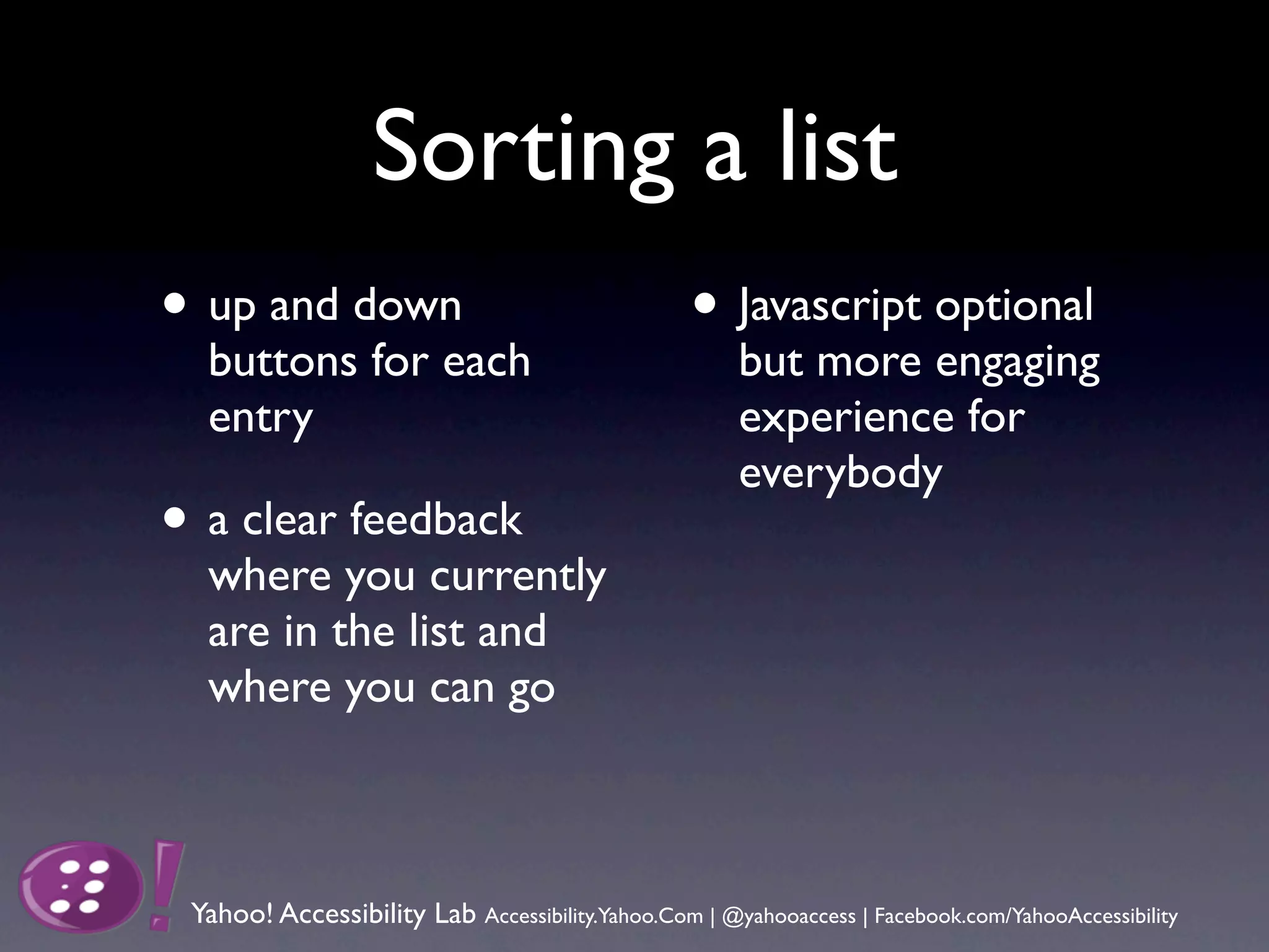 Sorting a list
• up and down                                     • Javascript optional
  buttons for each                                    but more engaging
  entry                                               experience for
                                                      everybody
• a clear feedback
  where you currently
  are in the list and
  where you can go



 Yahoo! Accessibility Lab Accessibility.Yahoo.Com | @yahooaccess | Facebook.com/YahooAccessibility
 