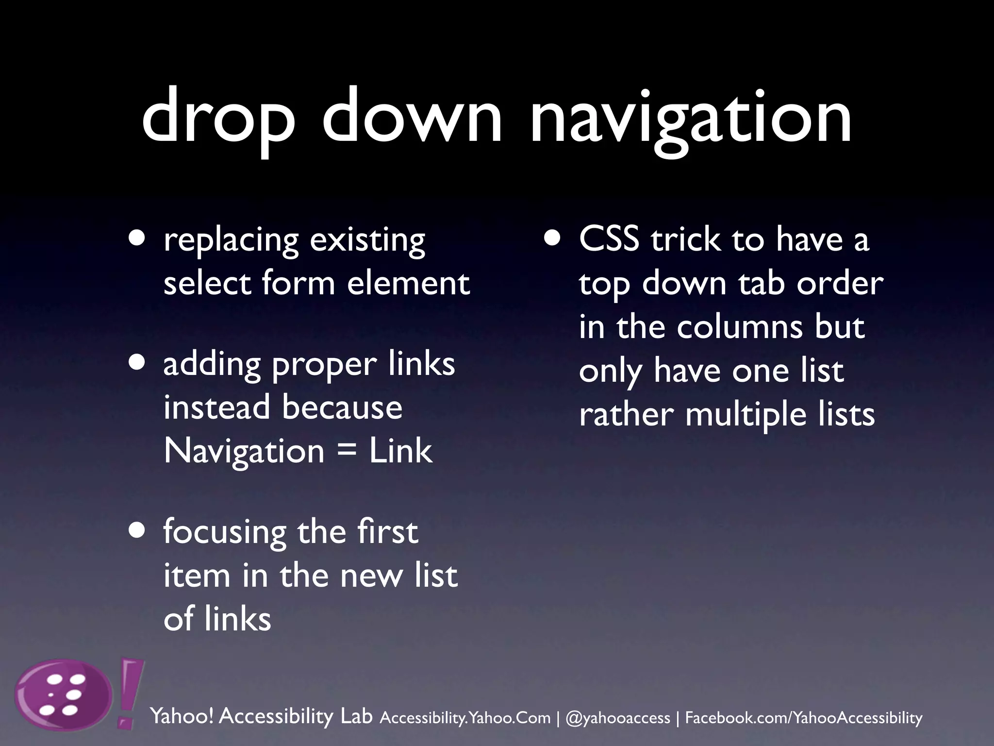 drop down navigation
• replacing existing                              • CSS trick to have a
  select form element                                 top down tab order
                                                      in the columns but
• adding proper links                                 only have one list
  instead because                                     rather multiple lists
  Navigation = Link

• focusing the ﬁrst
  item in the new list
  of links

 Yahoo! Accessibility Lab Accessibility.Yahoo.Com | @yahooaccess | Facebook.com/YahooAccessibility
 