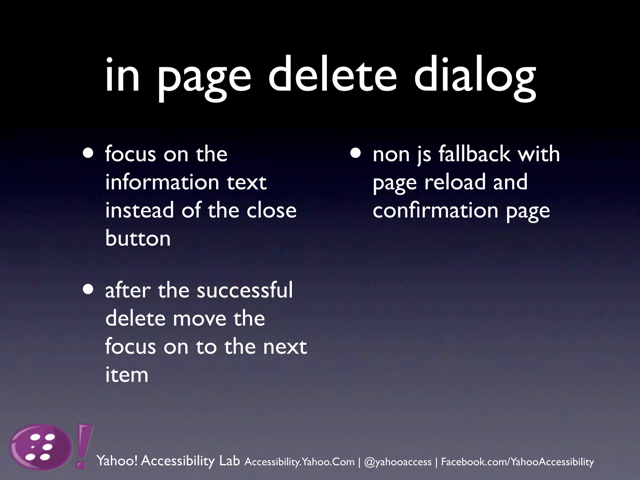 in page delete dialog
• focus on the                                    • non js fallback with
  information text                                    page reload and
  instead of the close                                conﬁrmation page
  button

• after the successful
  delete move the
  focus on to the next
  item


 Yahoo! Accessibility Lab Accessibility.Yahoo.Com | @yahooaccess | Facebook.com/YahooAccessibility
 