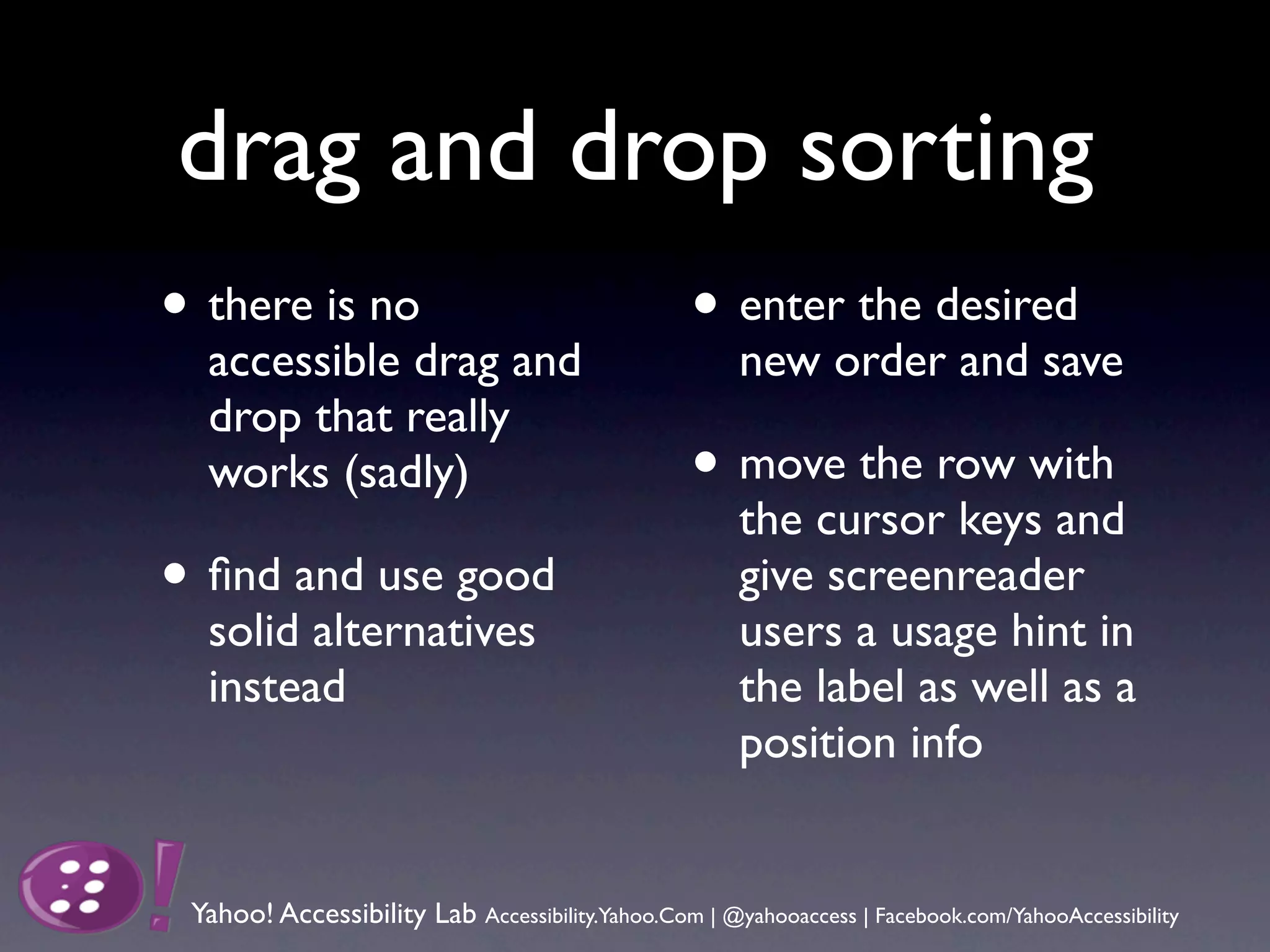 drag and drop sorting
• there is no                                     • enter the desired
  accessible drag and                                 new order and save
  drop that really
  works (sadly)                                   • move the row with
                                                      the cursor keys and
• ﬁnd and use good                                    give screenreader
  solid alternatives                                  users a usage hint in
  instead                                             the label as well as a
                                                      position info


 Yahoo! Accessibility Lab Accessibility.Yahoo.Com | @yahooaccess | Facebook.com/YahooAccessibility
 