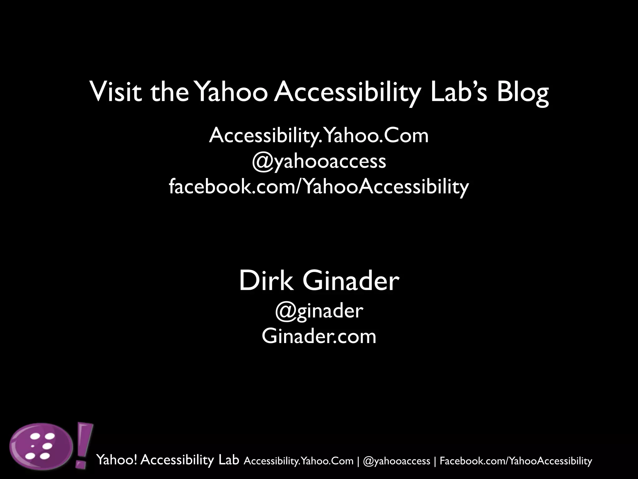 Visit the Yahoo Accessibility Lab’s Blog
                  Accessibility.Yahoo.Com
                      @yahooaccess
              facebook.com/YahooAccessibility



                           Dirk Ginader
                                 @ginader
                                Ginader.com




Yahoo! Accessibility Lab Accessibility.Yahoo.Com | @yahooaccess | Facebook.com/YahooAccessibility
 