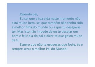 Querido pai,
       Eu sei que a tua vida neste momento não
está muito bem, sei que também não tenho sido
a melhor filha do mundo ou a que tu desejavas
ter. Mas isto não impede de eu te desejar um
bom e feliz dia do pai e dizer-te que gosto muito
de ti.
       Espero que não te esqueças que foste, és e
sempre serás o melhor Pai do Mundo!
 