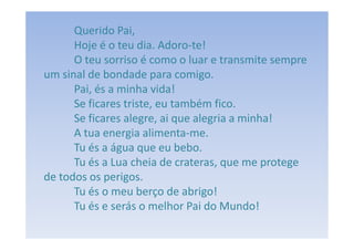 Querido Pai,
      Hoje é o teu dia. Adoro-te!
      O teu sorriso é como o luar e transmite sempre
um sinal de bondade para comigo.
      Pai, és a minha vida!
      Se ficares triste, eu também fico.
      Se ficares alegre, ai que alegria a minha!
      A tua energia alimenta-me.
      Tu és a água que eu bebo.
      Tu és a Lua cheia de crateras, que me protege
de todos os perigos.
      Tu és o meu berço de abrigo!
      Tu és e serás o melhor Pai do Mundo!
 