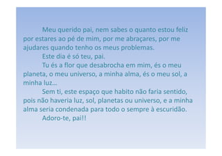 Meu querido pai, nem sabes o quanto estou feliz
por estares ao pé de mim, por me abraçares, por me
ajudares quando tenho os meus problemas.
      Este dia é só teu, pai.
      Tu és a flor que desabrocha em mim, és o meu
planeta, o meu universo, a minha alma, és o meu sol, a
minha luz…
      Sem ti, este espaço que habito não faria sentido,
pois não haveria luz, sol, planetas ou universo, e a minha
alma seria condenada para todo o sempre à escuridão.
      Adoro-te, pai!!
 