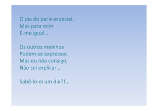 O dia do pai é especial,
Mas para mim
É-me igual…

Os outros meninos
Podem-se expressar,
Mas eu não consigo,
Não sei explicar…

Sabê-lo-ei um dia?!…
 