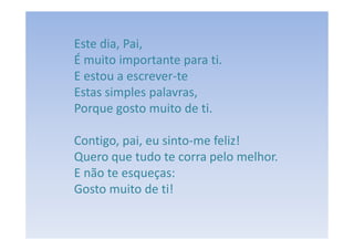 Este dia, Pai,
É muito importante para ti.
E estou a escrever-te
Estas simples palavras,
Porque gosto muito de ti.

Contigo, pai, eu sinto-me feliz!
Quero que tudo te corra pelo melhor.
E não te esqueças:
Gosto muito de ti!
 