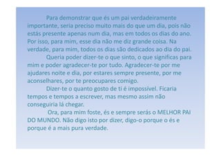 Para demonstrar que és um pai verdadeiramente
importante, seria preciso muito mais do que um dia, pois não
estás presente apenas num dia, mas em todos os dias do ano.
Por isso, para mim, esse dia não me diz grande coisa. Na
verdade, para mim, todos os dias são dedicados ao dia do pai.
        Queria poder dizer-te o que sinto, o que significas para
mim e poder agradecer-te por tudo. Agradecer-te por me
ajudares noite e dia, por estares sempre presente, por me
aconselhares, por te preocupares comigo.
        Dizer-te o quanto gosto de ti é impossível. Ficaria
tempos e tempos a escrever, mas mesmo assim não
conseguiria lá chegar.
        Ora, para mim foste, és e sempre serás o MELHOR PAI
DO MUNDO. Não digo isto por dizer, digo-o porque o és e
porque é a mais pura verdade.
 