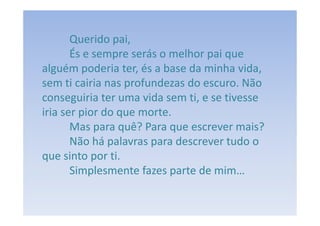 Querido pai,
       És e sempre serás o melhor pai que
alguém poderia ter, és a base da minha vida,
sem ti cairia nas profundezas do escuro. Não
conseguiria ter uma vida sem ti, e se tivesse
iria ser pior do que morte.
       Mas para quê? Para que escrever mais?
       Não há palavras para descrever tudo o
que sinto por ti.
       Simplesmente fazes parte de mim…
 