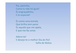 Pai, paizinho,
Como tu não há igual!
És engraçadinho,
E és especial!

És como uma estrela,
Que brilha sem parar.
És aquele que me apela,
E que me faz amar.

Adoro-te!
E desejo-te o melhor Dia do Pai!
                  Sofia de Matos
 