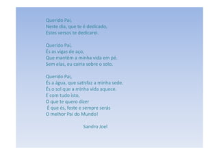 Querido Pai,
Neste dia, que te é dedicado,
Estes versos te dedicarei.

Querido Pai,
És as vigas de aço,
Que mantêm a minha vida em pé.
Sem elas, eu cairia sobre o solo.

Querido Pai,
És a água, que satisfaz a minha sede.
És o sol que a minha vida aquece.
E com tudo isto,
O que te quero dizer
É que és, foste e sempre serás
O melhor Pai do Mundo!

                 Sandro Joel
 