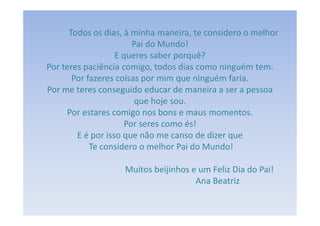 Todos os dias, à minha maneira, te considero o melhor
                       Pai do Mundo!
                   E queres saber porquê?
Por teres paciência comigo, todos dias como ninguém tem.
       Por fazeres coisas por mim que ninguém faria.
Por me teres conseguido educar de maneira a ser a pessoa
                        que hoje sou.
     Por estares comigo nos bons e maus momentos.
                     Por seres como és!
        E é por isso que não me canso de dizer que
            Te considero o melhor Pai do Mundo!

                   Muitos beijinhos e um Feliz Dia do Pai!
                                     Ana Beatriz
 