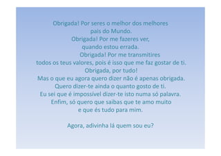 Obrigada! Por seres o melhor dos melhores
                    pais do Mundo.
             Obrigada! Por me fazeres ver,
                 quando estou errada.
                 Obrigada! Por me transmitires
todos os teus valores, pois é isso que me faz gostar de ti.
                   Obrigada, por tudo!
 Mas o que eu agora quero dizer não é apenas obrigada.
       Quero dizer-te ainda o quanto gosto de ti.
 Eu sei que é impossível dizer-te isto numa só palavra.
     Enfim, só quero que saibas que te amo muito
                e que és tudo para mim.

            Agora, adivinha lá quem sou eu?
 