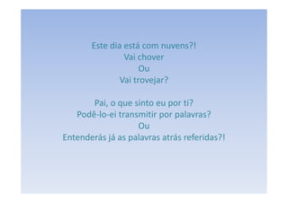 Este dia está com nuvens?!
                Vai chover
                     Ou
               Vai trovejar?

       Pai, o que sinto eu por ti?
   Podê-lo-ei transmitir por palavras?
                   Ou
Entenderás já as palavras atrás referidas?!
 