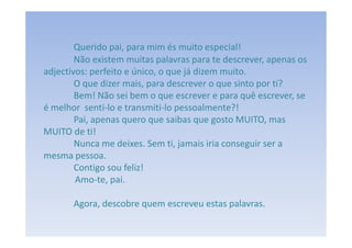 Querido pai, para mim és muito especial!
        Não existem muitas palavras para te descrever, apenas os
adjectivos: perfeito e único, o que já dizem muito.
        O que dizer mais, para descrever o que sinto por ti?
        Bem! Não sei bem o que escrever e para quê escrever, se
é melhor senti-lo e transmiti-lo pessoalmente?!
        Pai, apenas quero que saibas que gosto MUITO, mas
MUITO de ti!
        Nunca me deixes. Sem ti, jamais iria conseguir ser a
mesma pessoa.
        Contigo sou feliz!
        Amo-te, pai.

       Agora, descobre quem escreveu estas palavras.
 
