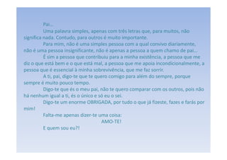 Pai…
          Uma palavra simples, apenas com três letras que, para muitos, não
significa nada. Contudo, para outros é muito importante.
          Para mim, não é uma simples pessoa com a qual convivo diariamente,
não é uma pessoa insignificante, não é apenas a pessoa a quem chamo de pai…
          É sim a pessoa que contribuiu para a minha existência, a pessoa que me
diz o que está bem e o que está mal, a pessoa que me apoia incondicionalmente, a
pessoa que é essencial à minha sobrevivência, que me faz sorrir.
          A ti, pai, digo-te que te quero comigo para além do sempre, porque
sempre é muito pouco tempo.
          Digo-te que és o meu pai, não te quero comparar com os outros, pois não
há nenhum igual a ti, és o único e só eu o sei.
          Digo-te um enorme OBRIGADA, por tudo o que já fizeste, fazes e farás por
mim!
          Falta-me apenas dizer-te uma coisa:
                                       AMO-TE!
          E quem sou eu?!
 