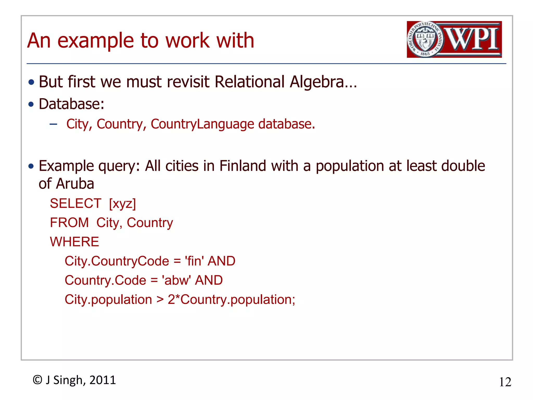 An example to work withBut first we must revisit Relational Algebra…Database: City, Country, CountryLanguage database.Example query: All cities in Finland with a population at least double of ArubaSELECT [xyz]FROM City, CountryWHERECity.CountryCode = 'fin' ANDCountry.Code = 'abw' ANDCity.population > 2*Country.population;