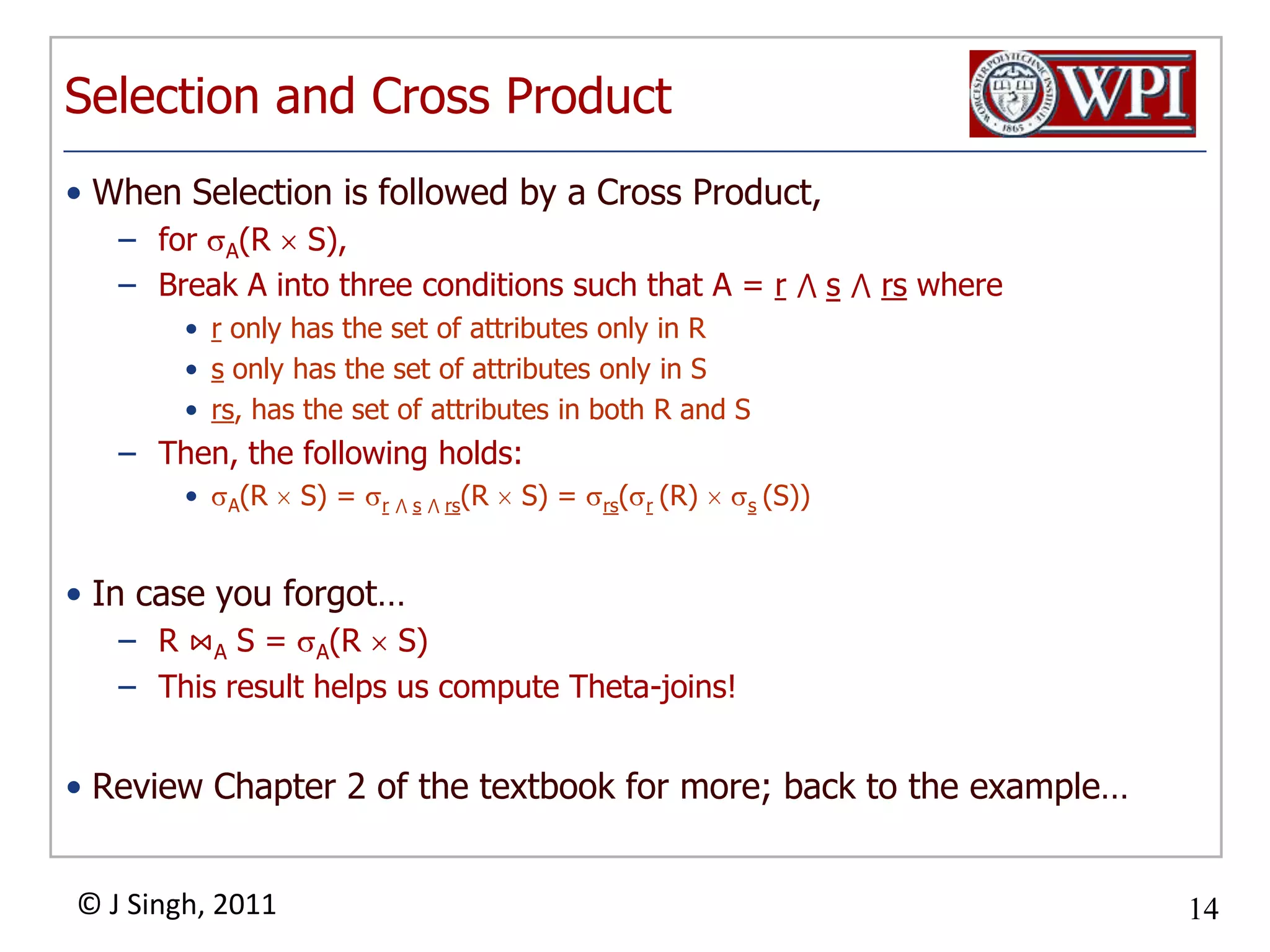 Selection and Cross ProductWhen Selection is followed by a Cross Product,for A(R  S), Break A into three conditions such that A = r⋀ s⋀rs wherer only has the set of attributes only in Rs only has the set of attributes only in Srs, has the set of attributes in both R and SThen, the following holds:A(R  S) = r⋀ s⋀ rs(R  S) = rs(r(R)  s(S))In case you forgot…R ⋈A S = A(R  S)This result helps us compute Theta-joins!Review Chapter 2 of the textbook for more; back to the example…