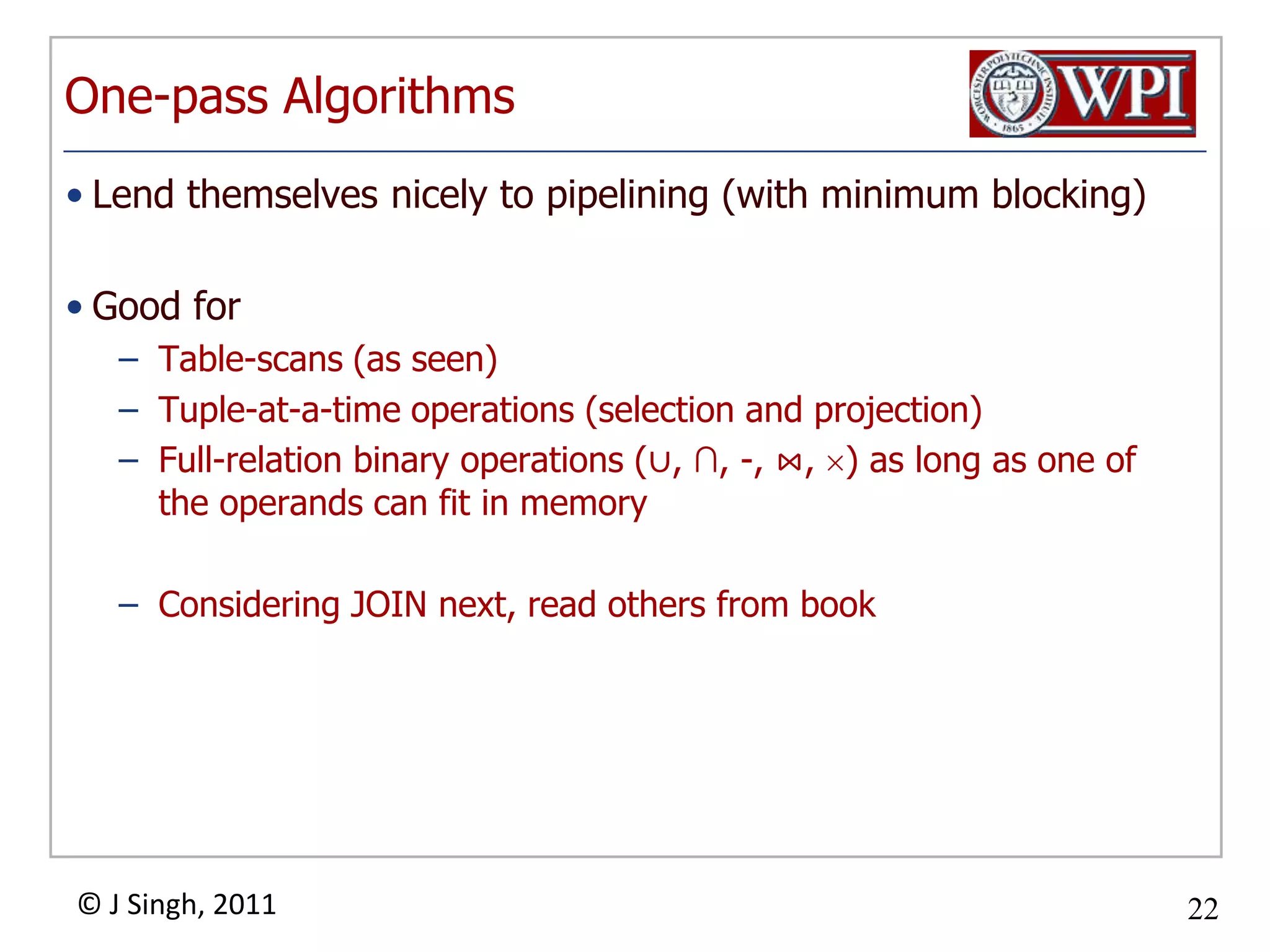 One-pass AlgorithmsLend themselves nicely to pipelining (with minimum blocking)Good forTable-scans (as seen)Tuple-at-a-time operations (selection and projection)Full-relation binary operations (∪, ∩, -, ⋈, ) as long as one of the operands can fit in memoryConsidering JOIN next, read others from book
