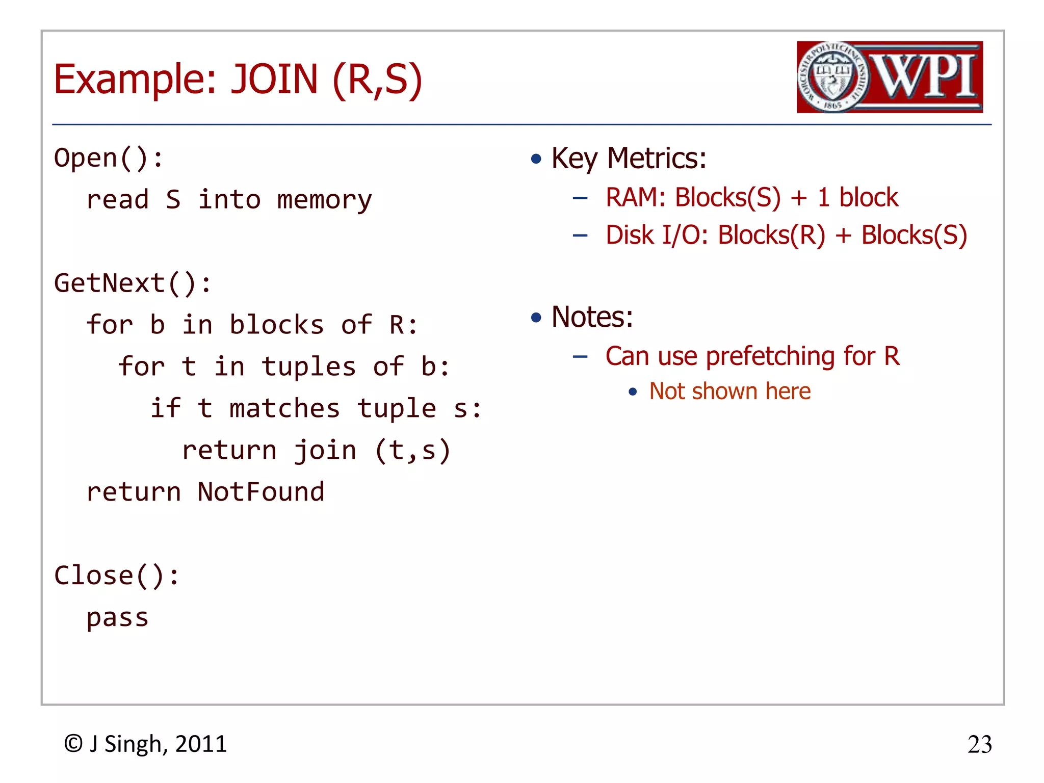 Open(): read S into memoryGetNext(): for b in blocks of R: for t in tuples of b: if t matches tuple s: return join (t,s) return NotFoundClose(): passExample: JOIN (R,S)Key Metrics:RAM: Blocks(S) + 1 blockDisk I/O: Blocks(R) + Blocks(S)Notes:Can use prefetching for RNot shown here
