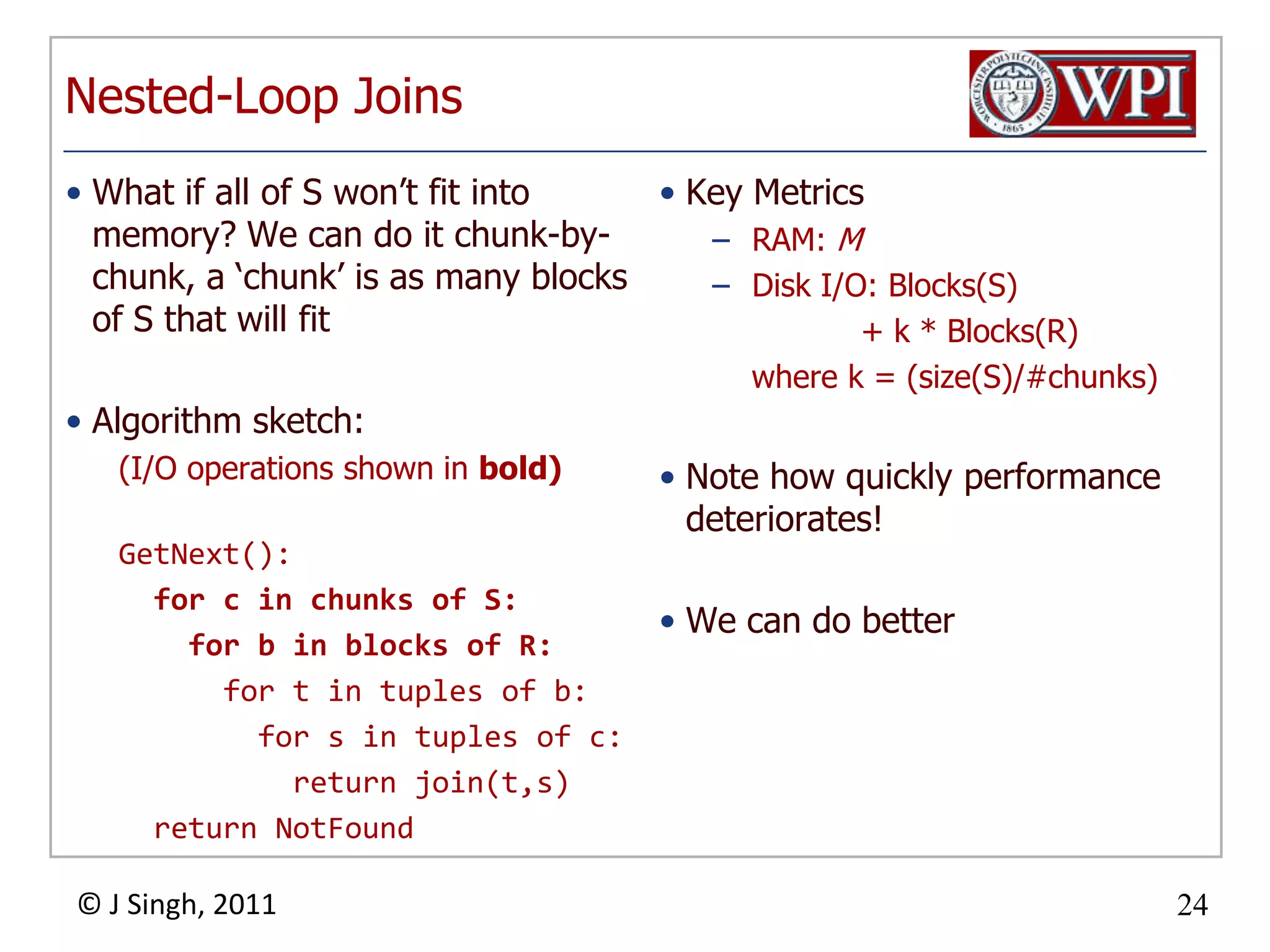 Nested-Loop JoinsWhat if all of S won’t fit into memory? We can do it chunk-by-chunk, a ‘chunk’ is as many blocks of S that will fitAlgorithm sketch:(I/O operations shown in bold)GetNext():for c in chunks of S: for b in blocks of R: for t in tuples of b: for s in tuples of c: return join(t,s) return NotFoundKey MetricsRAM: MDisk I/O: Blocks(S) + k * Blocks(R) where k = (size(S)/#chunks)Note how quickly performance deteriorates!We can do better